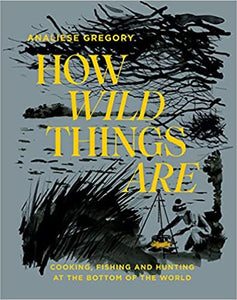 How Wild Things Are Cooking, Fishing and Hunting at the Bottom of the World by Analiese Gregory