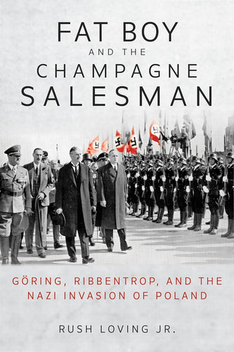 Fat Boy and the Champagne Salesman: Göring, Ribbentrop, and the Nazi Invasion of Poland by Rush Loving Jr.