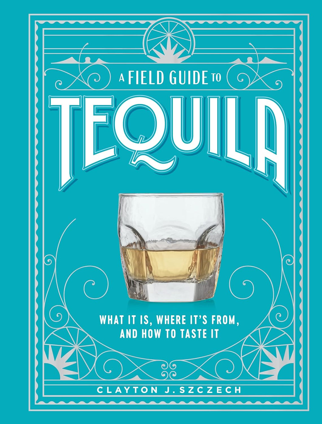 A Field Guide to Tequila: What It Is, Where It’s From, and How to Taste It by Clayton J. Szczech