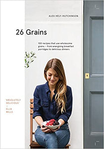 26 Grains 100 Recipes That Use Wholesome Grains - From Energizing Breakfast Porridges to Delicious Dinners by Alex Hely-Hutchinson