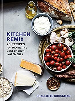 Kitchen Remix 75 Recipes for Making the Most of Your Ingredients by Charlotte Druckman